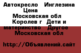 Автокресло - Инглезина › Цена ­ 5 000 - Московская обл., Королев г. Дети и материнство » Другое   . Московская обл.